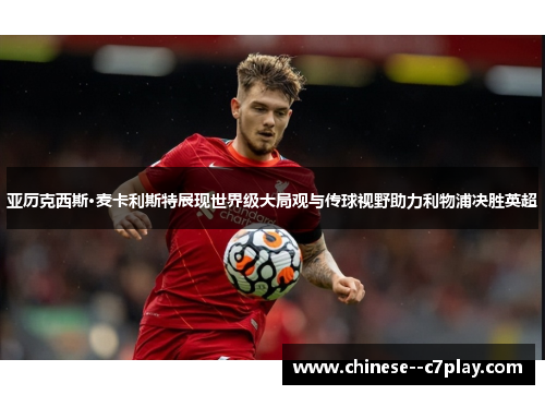 亚历克西斯·麦卡利斯特展现世界级大局观与传球视野助力利物浦决胜英超 亚历克西斯·麦卡利斯特展现世界级大局观与传球视野助力利物浦决胜英超