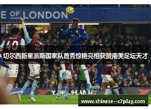 切尔西新星派斯国家队首秀惊艳亮相获赞南美足坛天才 切尔西新星派斯国家队首秀惊艳亮相获赞南美足坛天才