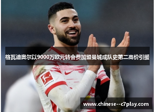 格瓦迪奥尔以9000万欧元转会费加盟曼城成队史第二高价引援