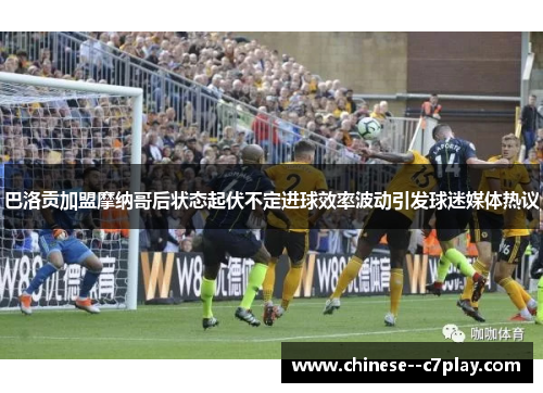 巴洛贡加盟摩纳哥后状态起伏不定进球效率波动引发球迷媒体热议